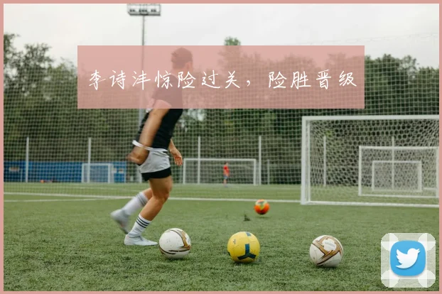 李诗沣惊险过关，险胜晋级