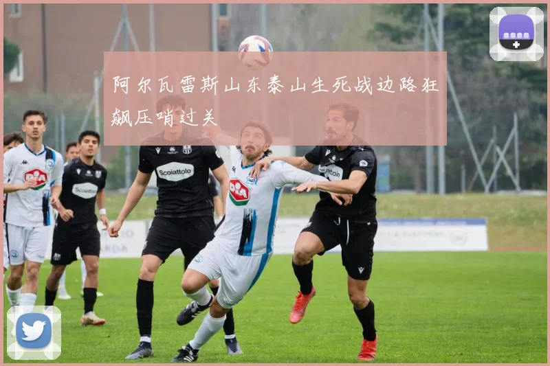 阿尔瓦雷斯山东泰山生死战边路狂飙压哨过关