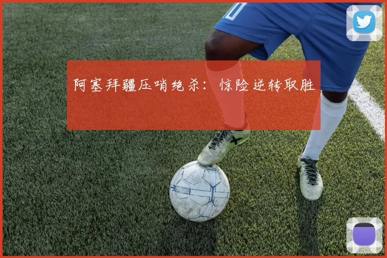 阿塞拜疆压哨绝杀：惊险逆转取胜