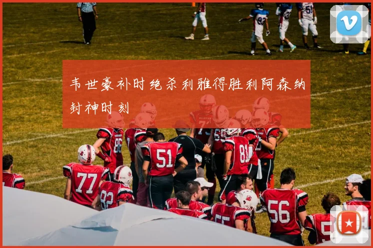 韦世豪补时绝杀利雅得胜利阿森纳封神时刻