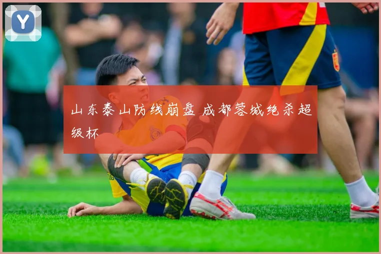 山东泰山防线崩盘 成都蓉城绝杀超级杯
