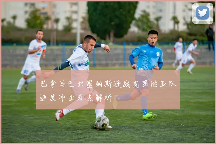 巴拿马巴尔塞纳斯迎战克罗地亚队速度冲击看点解析