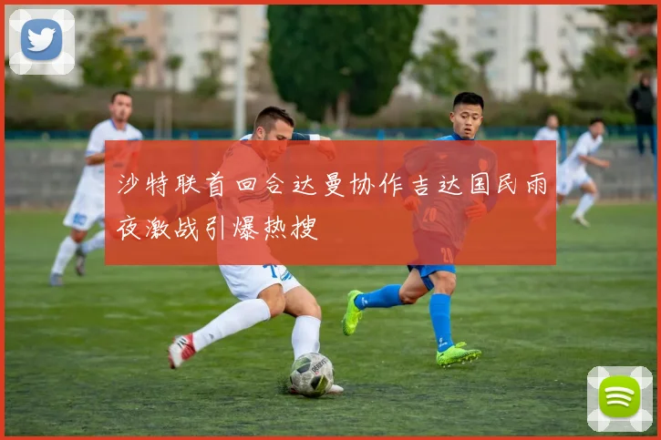 沙特联首回合达曼协作吉达国民雨夜激战引爆热搜