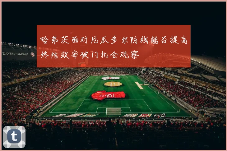 哈弗茨面对厄瓜多尔防线能否提高终结效率破门机会观察