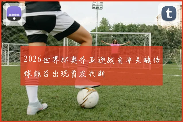 2026世界杯奥乔亚迎战南非关键传球能否出现首发判断