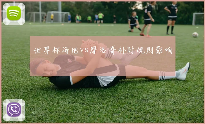 世界杯海地vs摩洛哥补时规则影响