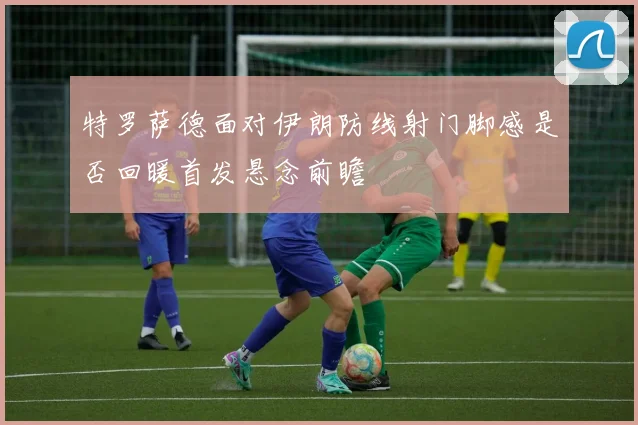 特罗萨德面对伊朗防线射门脚感是否回暖首发悬念前瞻