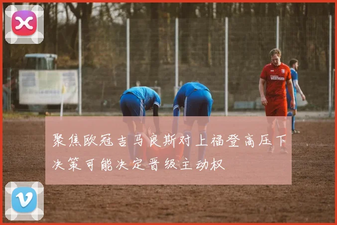 聚焦欧冠吉马良斯对上福登高压下决策可能决定晋级主动权