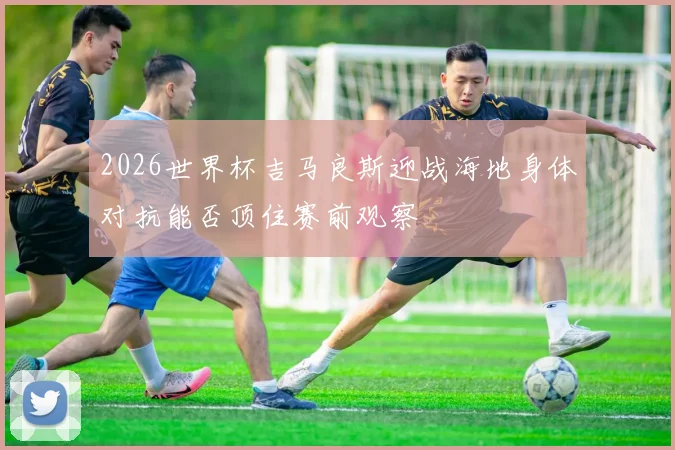 2026世界杯吉马良斯迎战海地身体对抗能否顶住赛前观察