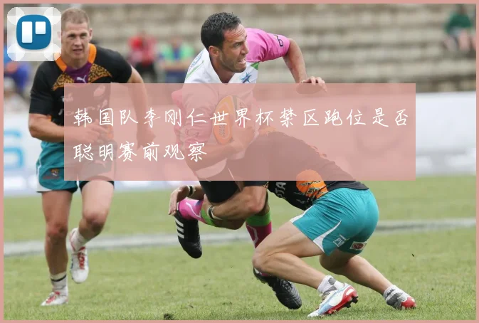 韩国队李刚仁世界杯禁区跑位是否聪明赛前观察