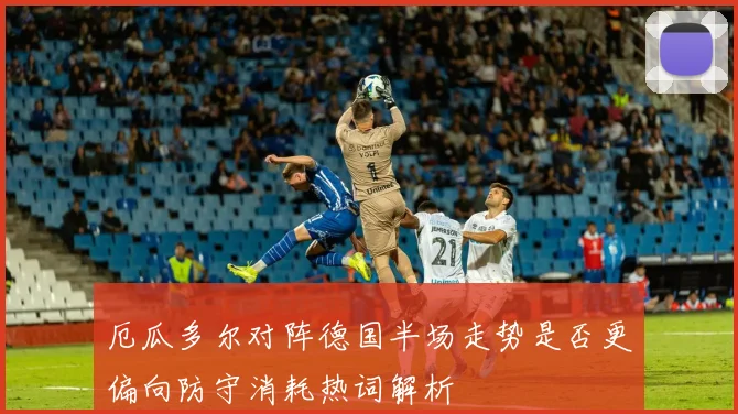 厄瓜多尔对阵德国半场走势是否更偏向防守消耗热词解析