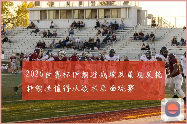2026世界杯伊朗迎战埃及前场反抢持续性值得从战术层面观察