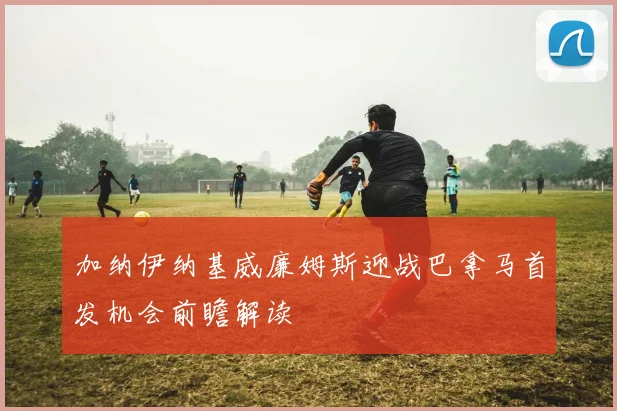加纳伊纳基威廉姆斯迎战巴拿马首发机会前瞻解读