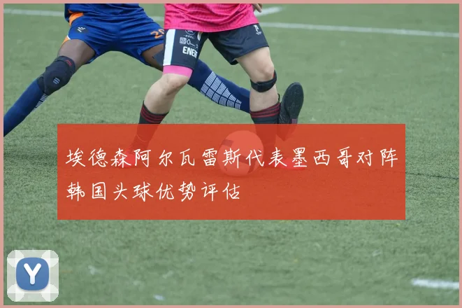 埃德森阿尔瓦雷斯代表墨西哥对阵韩国头球优势评估
