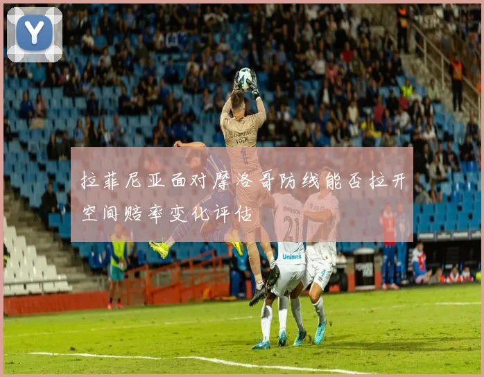 拉菲尼亚面对摩洛哥防线能否拉开空间赔率变化评估
