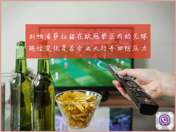 利物浦萨拉赫在欧冠禁区内的无球跑位变化是否会放大对手回防压力