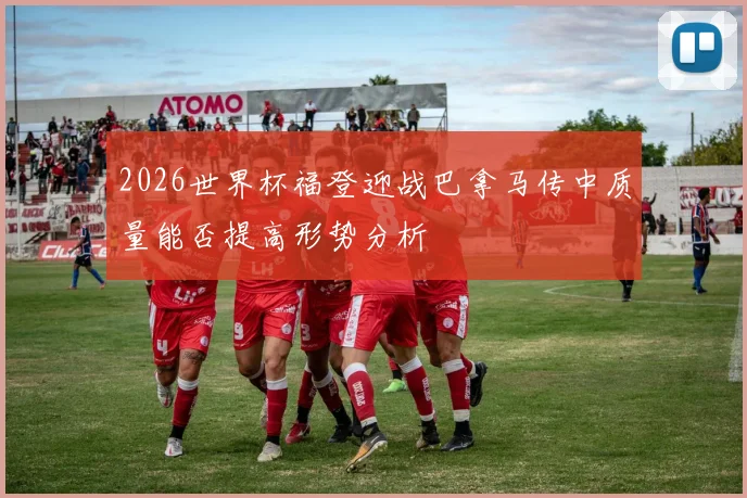 2026世界杯福登迎战巴拿马传中质量能否提高形势分析