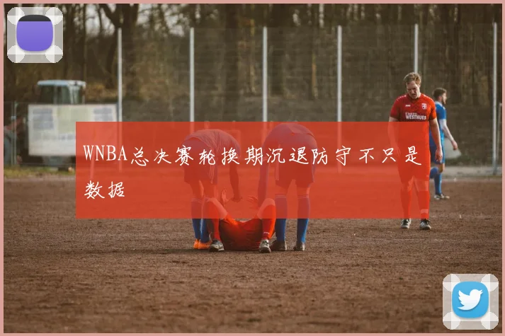 WNBA总决赛轮换期沉退防守不只是数据