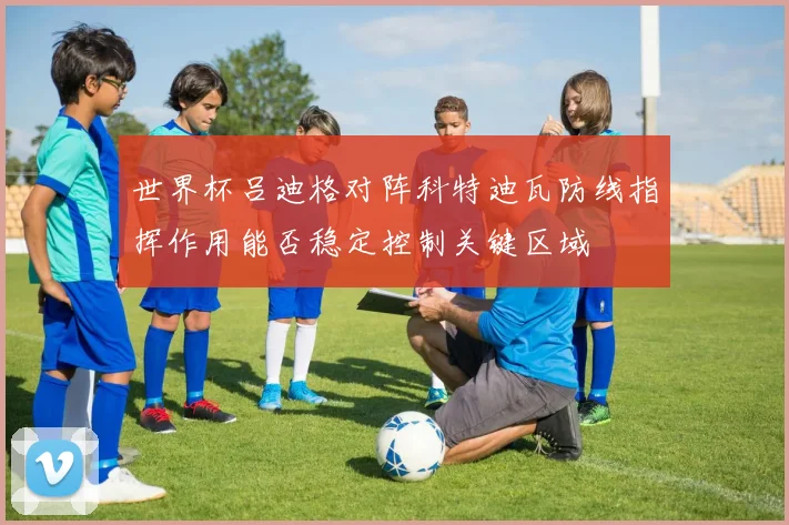 世界杯吕迪格对阵科特迪瓦防线指挥作用能否稳定控制关键区域