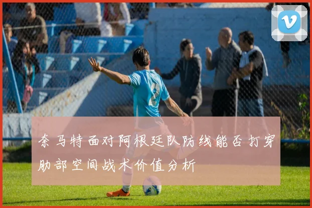 奈马特面对阿根廷队防线能否打穿肋部空间战术价值分析