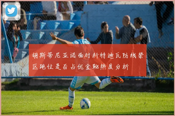 胡斯蒂尼亚诺面对科特迪瓦防线禁区跑位是否占优金靴热度分析