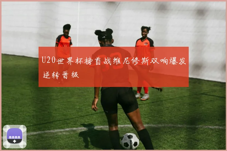 U20世界杯榜首战维尼修斯双响爆发逆转晋级