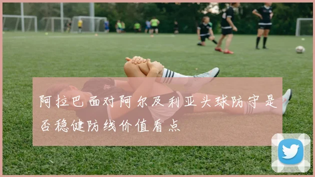 阿拉巴面对阿尔及利亚头球防守是否稳健防线价值看点