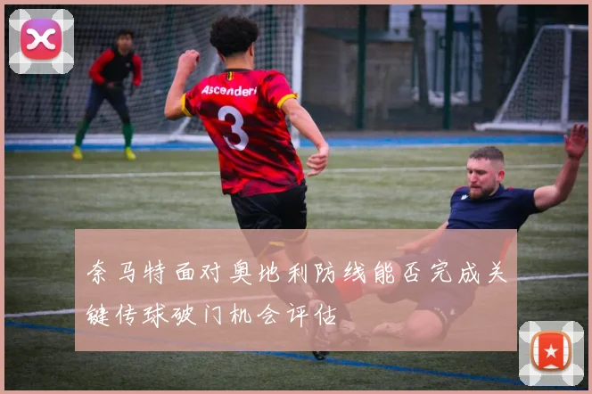 奈马特面对奥地利防线能否完成关键传球破门机会评估