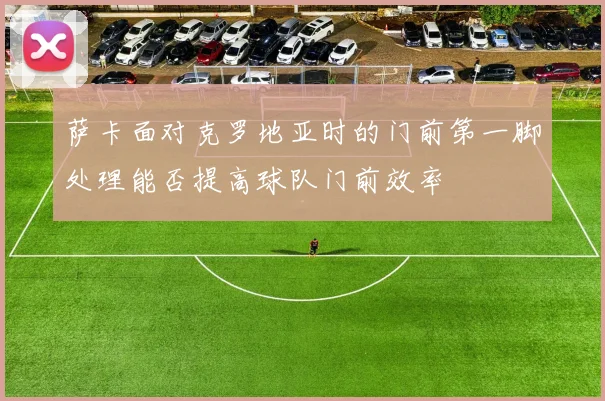 萨卡面对克罗地亚时的门前第一脚处理能否提高球队门前效率