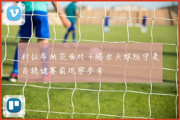 科拉希纳茨面对卡塔尔头球防守是否稳健赛前观察参考