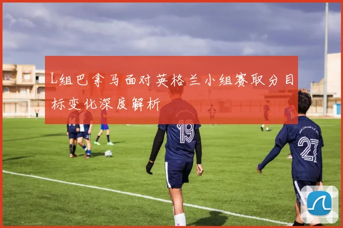 L组巴拿马面对英格兰小组赛取分目标变化深度解析