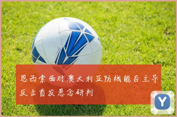 恩西索面对澳大利亚防线能否主导反击首发悬念研判